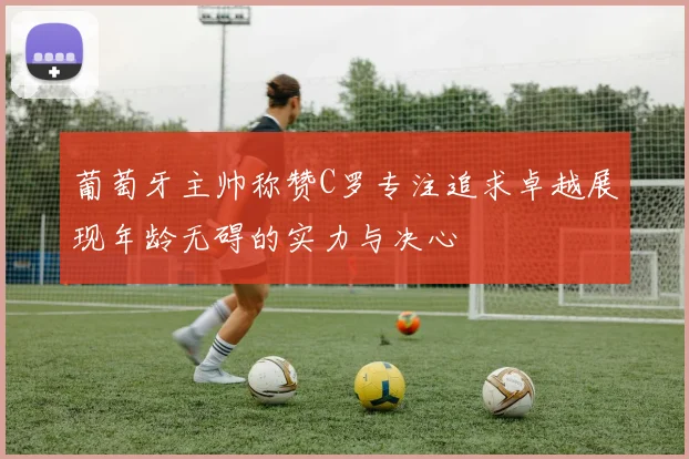 葡萄牙主帅称赞C罗专注追求卓越展现年龄无碍的实力与决心