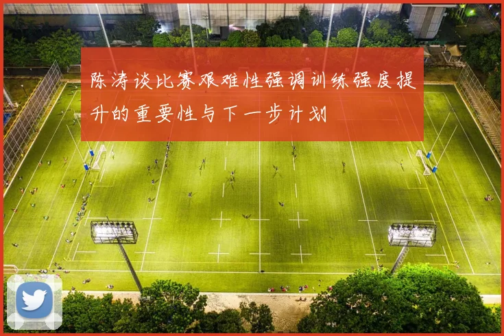 陈涛谈比赛艰难性强调训练强度提升的重要性与下一步计划