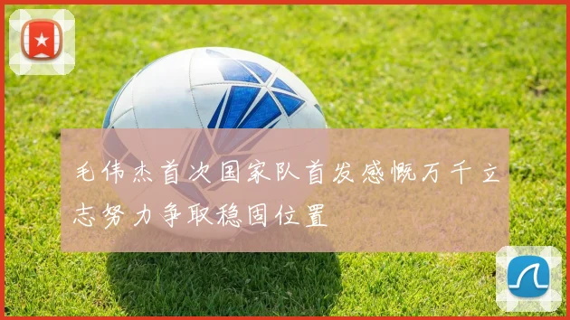 毛伟杰首次国家队首发感慨万千立志努力争取稳固位置