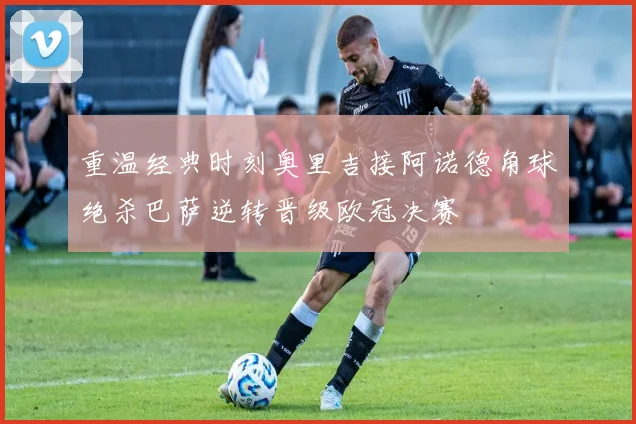 重温经典时刻奥里吉接阿诺德角球绝杀巴萨逆转晋级欧冠决赛