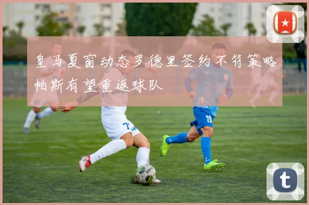 皇马夏窗动态罗德里签约不符策略帕斯有望重返球队