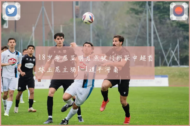 18岁布尼亚明后点破门斩获中超首球玉昆主场1-1追平河南
