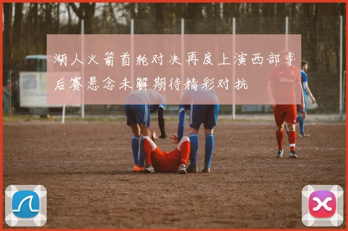 湖人火箭首轮对决再度上演西部季后赛悬念未解期待精彩对抗