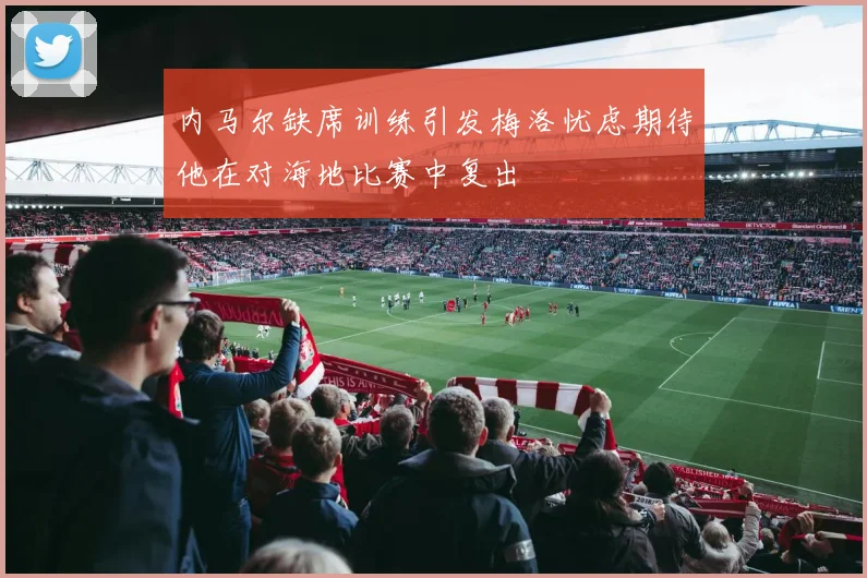内马尔缺席训练引发梅洛忧虑期待他在对海地比赛中复出