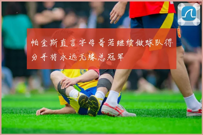 帕金斯直言字母哥若继续做球队得分手将永远无缘总冠军
