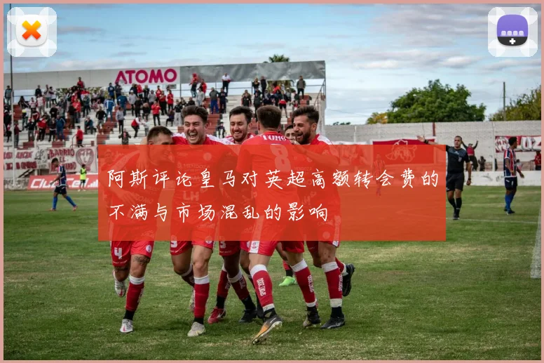 阿斯评论皇马对英超高额转会费的不满与市场混乱的影响