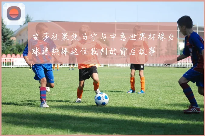 安莎社聚焦马宁与中意世界杯缘分球迷热捧这位裁判的背后故事